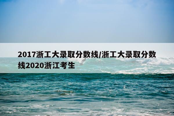 2017浙工大录取分数线/浙工大录取分数线2020浙江考生