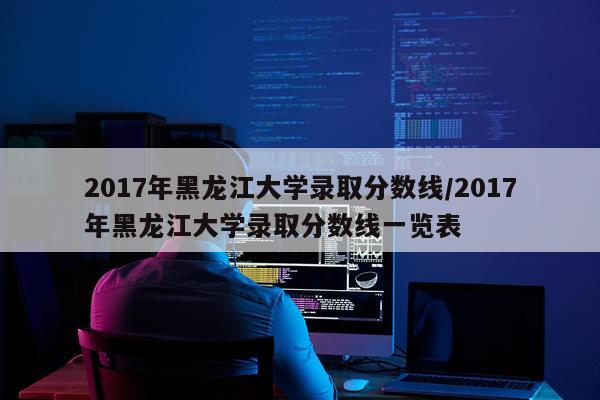 2017年黑龙江大学录取分数线/2017年黑龙江大学录取分数线一览表