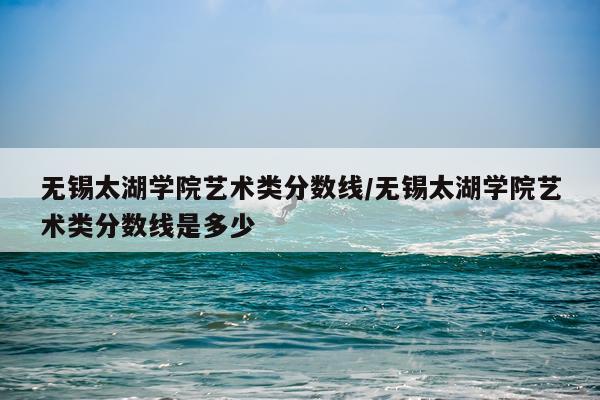 无锡太湖学院艺术类分数线/无锡太湖学院艺术类分数线是多少