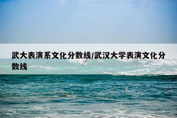 武大表演系文化分数线/武汉大学表演文化分数线