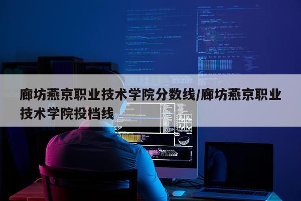 廊坊燕京职业技术学院分数线/廊坊燕京职业技术学院投档线