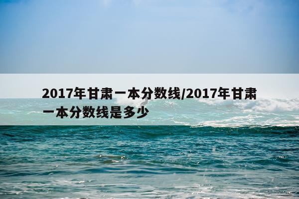 2017年甘肃一本分数线/2017年甘肃一本分数线是多少