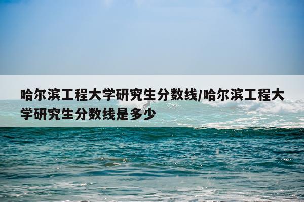 哈尔滨工程大学研究生分数线/哈尔滨工程大学研究生分数线是多少