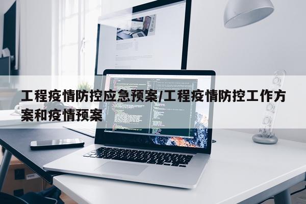 工程疫情防控应急预案/工程疫情防控工作方案和疫情预案
