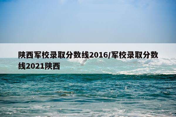陕西军校录取分数线2016/军校录取分数线2021陕西