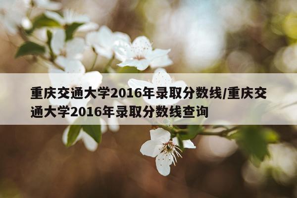 重庆交通大学2016年录取分数线/重庆交通大学2016年录取分数线查询