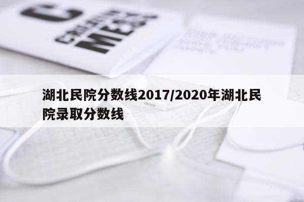 湖北民院分数线2017/2020年湖北民院录取分数线