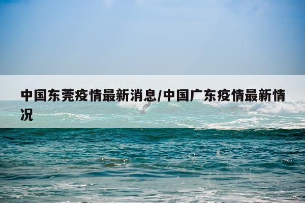 中国东莞疫情最新消息/中国广东疫情最新情况