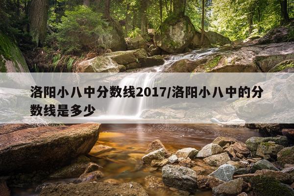 洛阳小八中分数线2017/洛阳小八中的分数线是多少