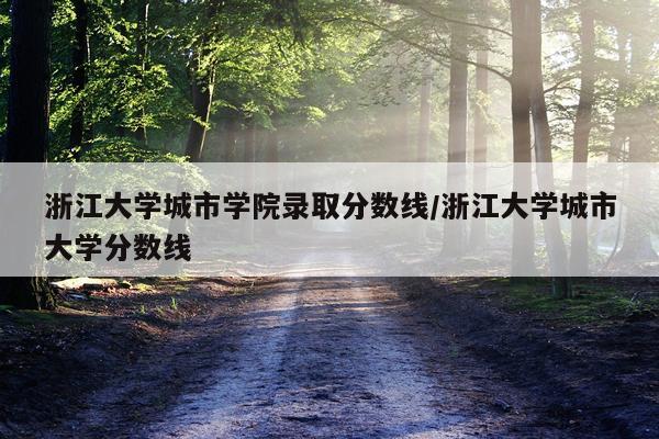 浙江大学城市学院录取分数线/浙江大学城市大学分数线