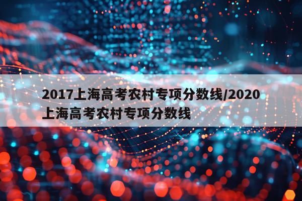 2017上海高考农村专项分数线/2020上海高考农村专项分数线