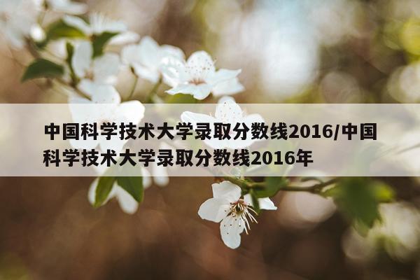 中国科学技术大学录取分数线2016/中国科学技术大学录取分数线2016年