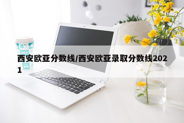 西安欧亚分数线/西安欧亚录取分数线2021