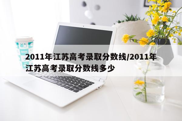 2011年江苏高考录取分数线/2011年江苏高考录取分数线多少