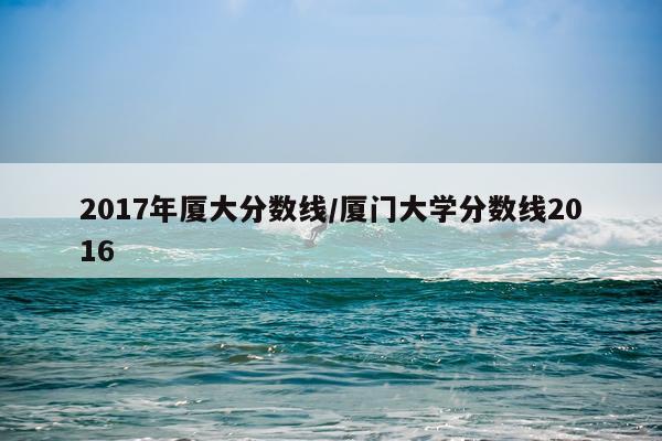 2017年厦大分数线/厦门大学分数线2016