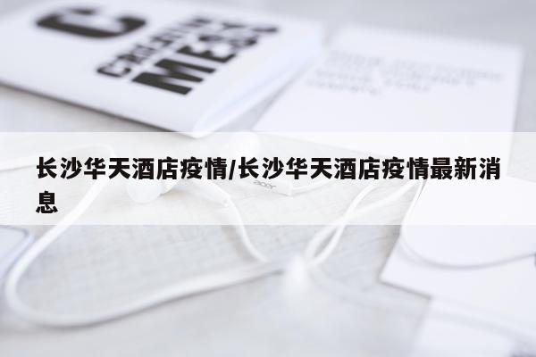 长沙华天酒店疫情/长沙华天酒店疫情最新消息