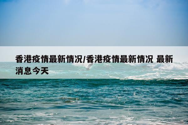 香港疫情最新情况/香港疫情最新情况 最新消息今天