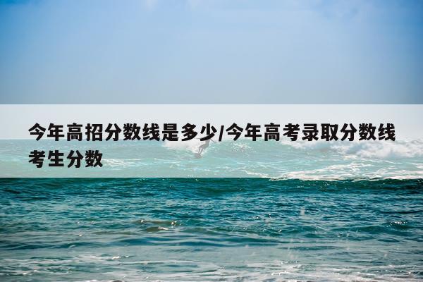 今年高招分数线是多少/今年高考录取分数线考生分数