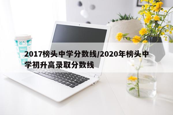 2017榜头中学分数线/2020年榜头中学初升高录取分数线