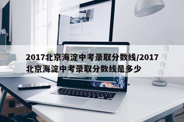 2017北京海淀中考录取分数线/2017北京海淀中考录取分数线是多少