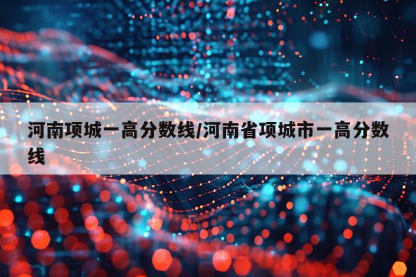 河南项城一高分数线/河南省项城市一高分数线