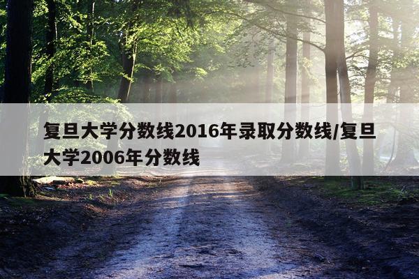 复旦大学分数线2016年录取分数线/复旦大学2006年分数线