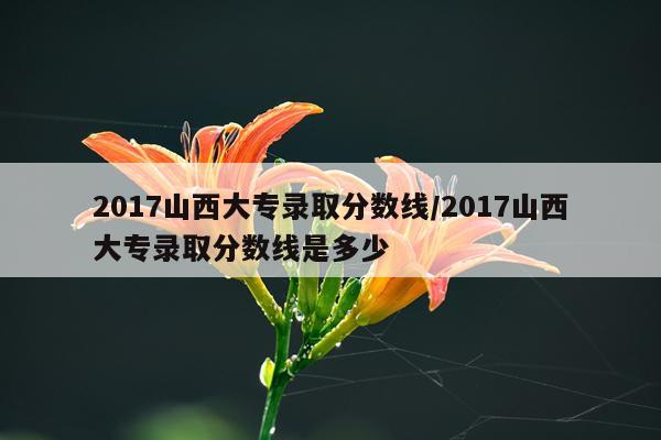 2017山西大专录取分数线/2017山西大专录取分数线是多少