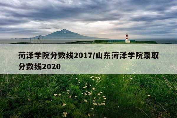 菏泽学院分数线2017/山东菏泽学院录取分数线2020