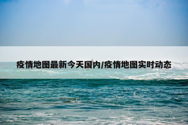 疫情地图最新今天国内/疫情地图实时动态