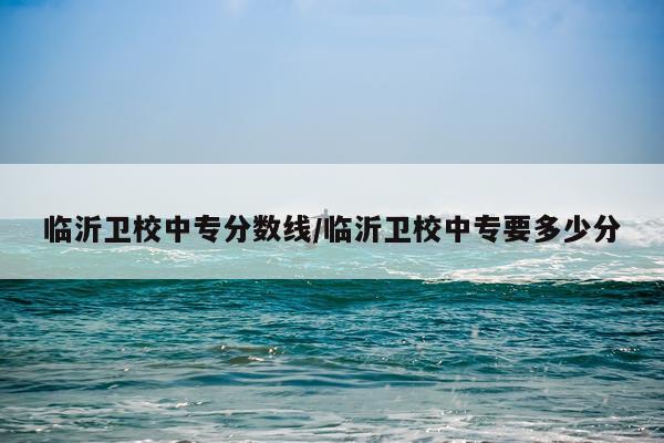 临沂卫校中专分数线/临沂卫校中专要多少分