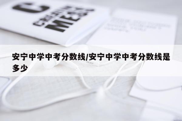安宁中学中考分数线/安宁中学中考分数线是多少
