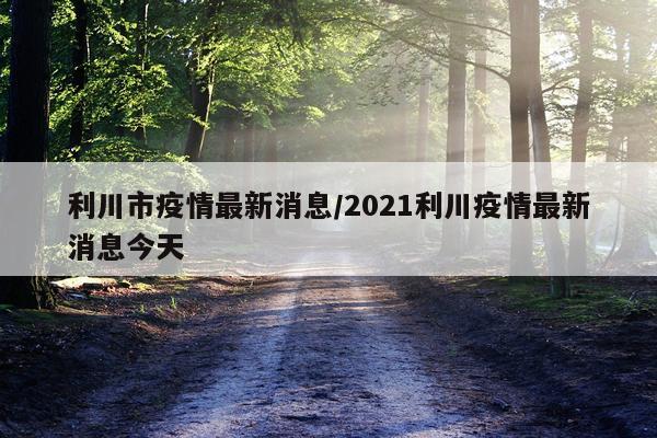 利川市疫情最新消息/2021利川疫情最新消息今天