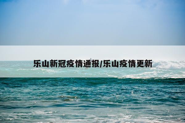 乐山新冠疫情通报/乐山疫情更新