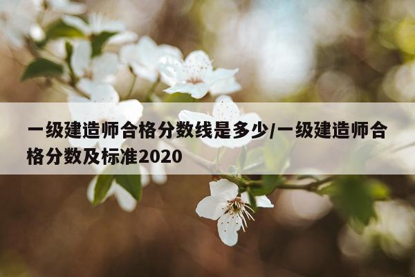 一级建造师合格分数线是多少/一级建造师合格分数及标准2020