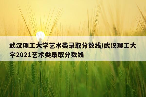 武汉理工大学艺术类录取分数线/武汉理工大学2021艺术类录取分数线