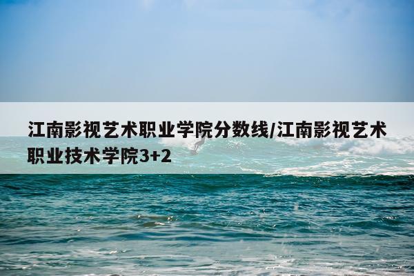 江南影视艺术职业学院分数线/江南影视艺术职业技术学院3+2