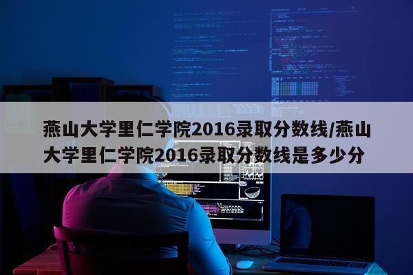 燕山大学里仁学院2016录取分数线/燕山大学里仁学院2016录取分数线是多少分