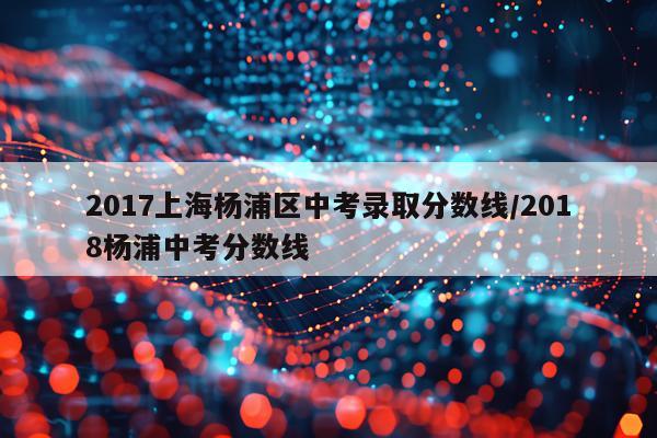 2017上海杨浦区中考录取分数线/2018杨浦中考分数线