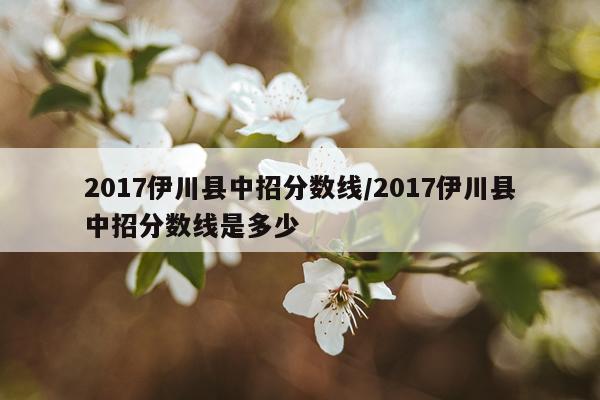 2017伊川县中招分数线/2017伊川县中招分数线是多少