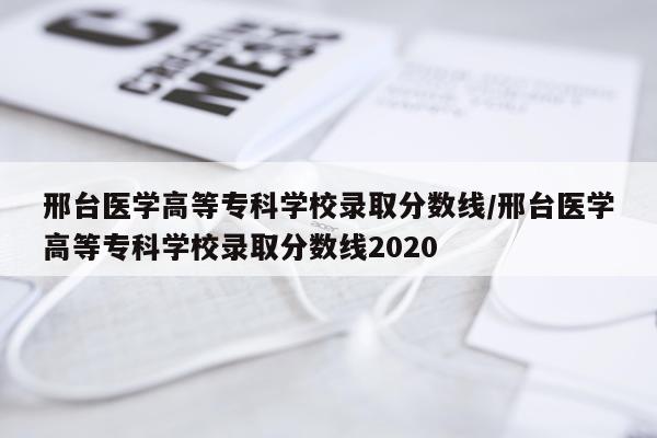 邢台医学高等专科学校录取分数线/邢台医学高等专科学校录取分数线2020