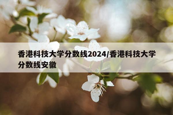 香港科技大学分数线2024/香港科技大学分数线安徽