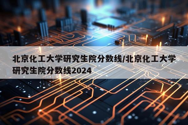 北京化工大学研究生院分数线/北京化工大学研究生院分数线2024