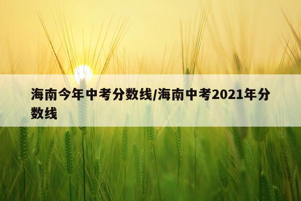 海南今年中考分数线/海南中考2021年分数线