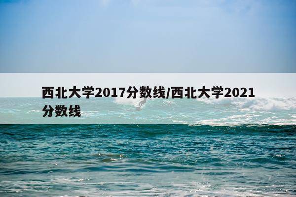 西北大学2017分数线/西北大学2021分数线
