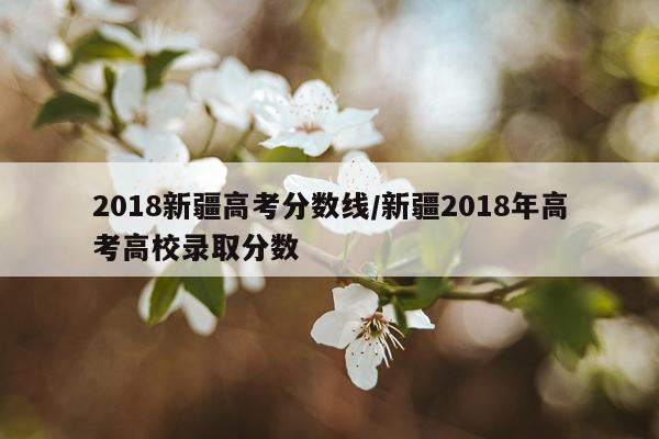 2018新疆高考分数线/新疆2018年高考高校录取分数