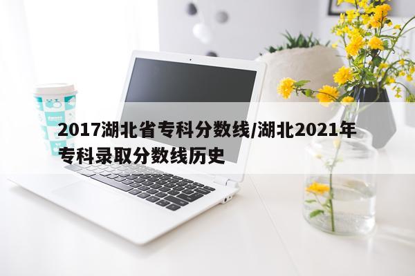 2017湖北省专科分数线/湖北2021年专科录取分数线历史