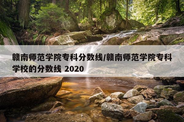 赣南师范学院专科分数线/赣南师范学院专科学校的分数线 2020