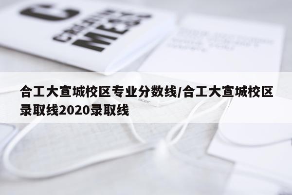 合工大宣城校区专业分数线/合工大宣城校区录取线2020录取线