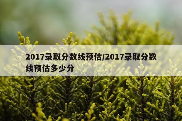 2017录取分数线预估/2017录取分数线预估多少分