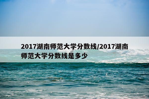 2017湖南师范大学分数线/2017湖南师范大学分数线是多少